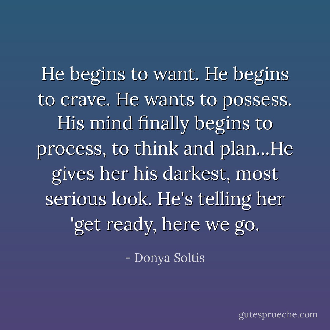 He begins to want. He begins to crave. He wants to possess. His mind finally begins to process, to think and plan...He gives her his darkest, most serious look. He's telling her 'get ready, here we go. - Donya Soltis