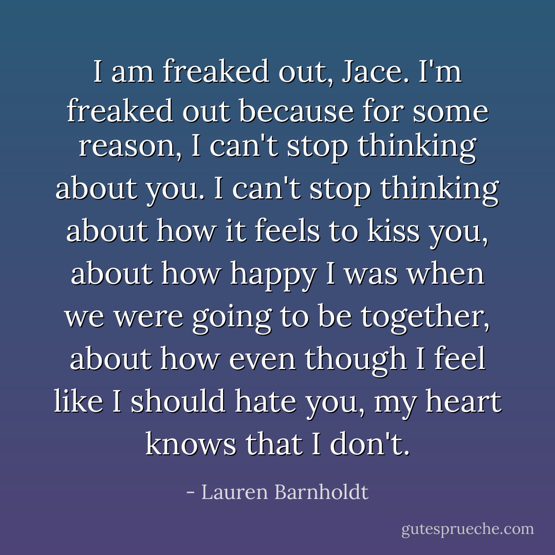 I am freaked out, Jace. I'm freaked out because for some reason, I can't stop thinking about you. I can't stop thinking about how it feels to kiss you, about how happy I was when we were going to be together, about how even though I feel like I should hate you, my heart knows that I don't. - Lauren Barnholdt