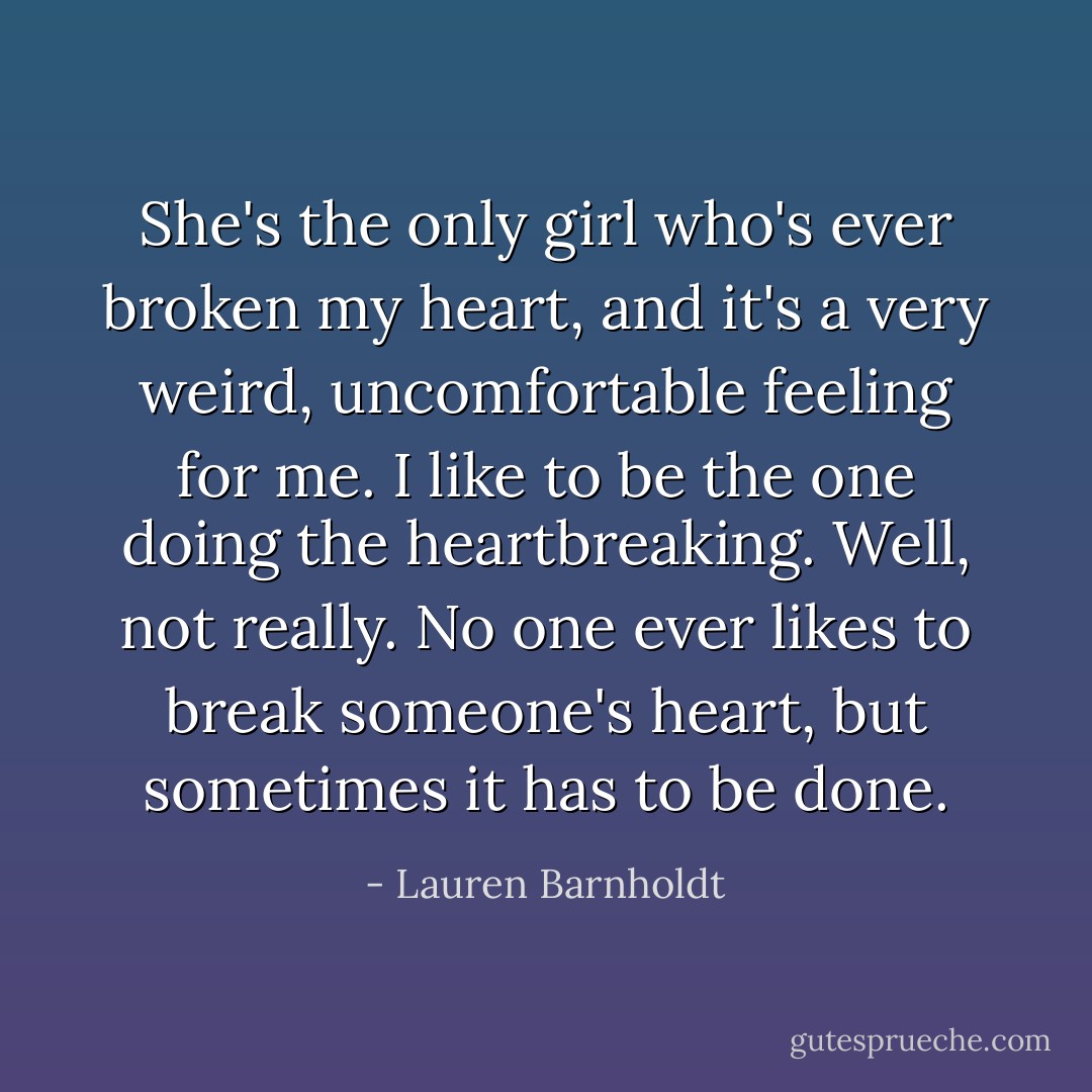 She's the only girl who's ever broken my heart, and it's a very weird, uncomfortable feeling for me. I like to be the one doing the heartbreaking. Well, not really. No one ever likes to break someone's heart, but sometimes it has to be done. - Lauren Barnholdt