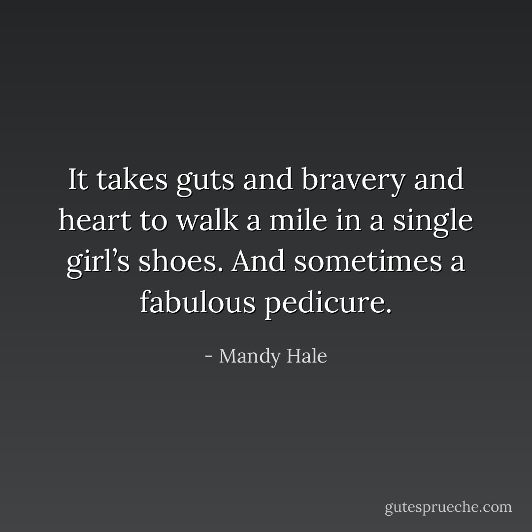 It takes guts and bravery and heart to walk a mile in a single girl’s shoes. And sometimes a fabulous pedicure. - Mandy Hale