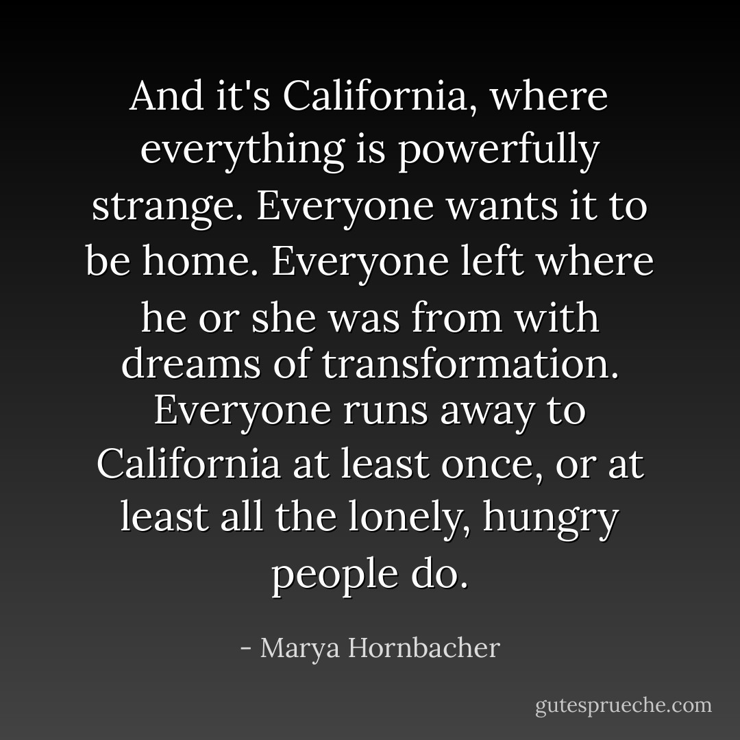 And it's California, where everything is powerfully strange. Everyone wants it to be home. Everyone left where he or she was from with dreams of transformation. Everyone runs away to California at least once, or at least all the lonely, hungry people do. - Marya Hornbacher