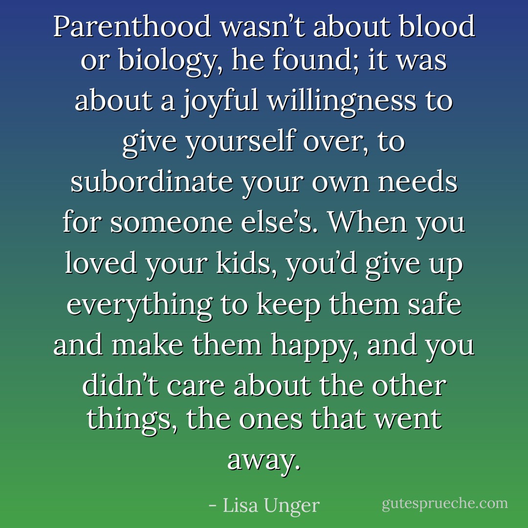 Parenthood wasn’t about blood or biology, he found; it was about a joyful willingness to give yourself over, to subordinate your own needs for someone else’s. When you loved your kids, you’d give up everything to keep them safe and make them happy, and you didn’t care about the other things, the ones that went away. - Lisa Unger