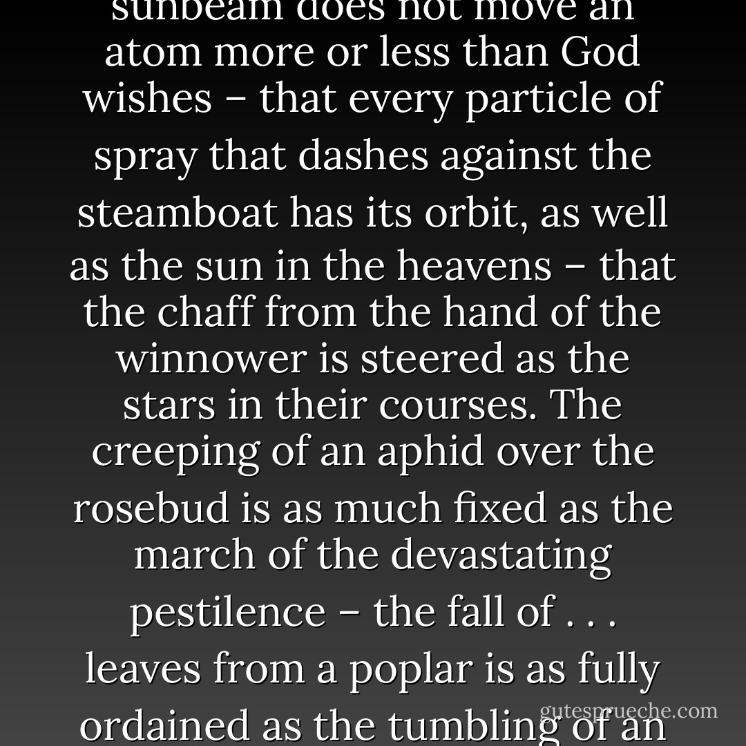 I believe that every particle of dust that dances in the sunbeam does not move an atom more or less than God wishes – that every particle of spray that dashes against the steamboat has its orbit, as well as the sun in the heavens – that the chaff from the hand of the winnower is steered as the stars in their courses. The creeping of an aphid over the rosebud is as much fixed as the march of the devastating pestilence – the fall of . . . leaves from a poplar is as fully ordained as the tumbling of an avalanche. - Charles Haddon Spurgeon