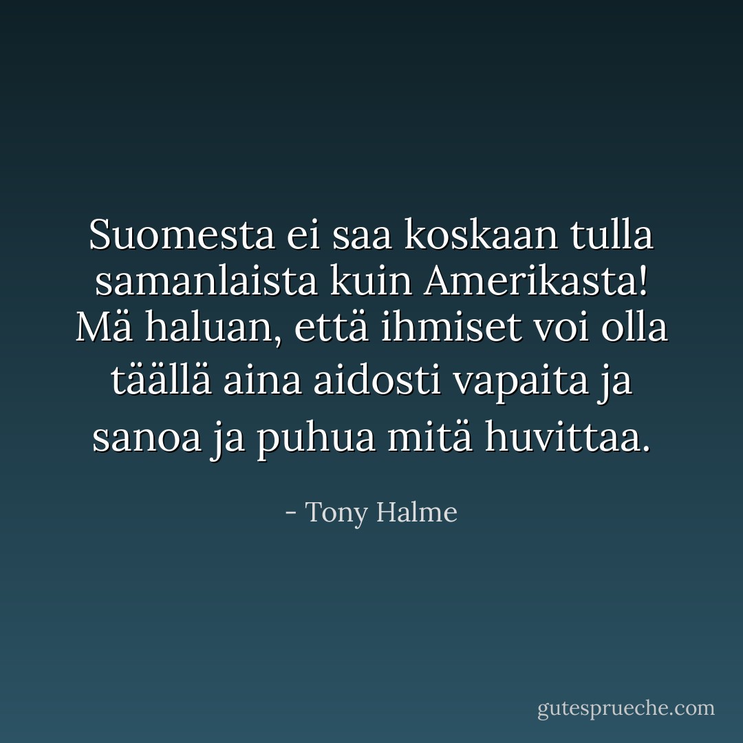 Suomesta ei saa koskaan tulla samanlaista kuin Amerikasta! Mä haluan, että ihmiset voi olla täällä aina aidosti vapaita ja sanoa ja puhua mitä huvittaa. - Tony Halme