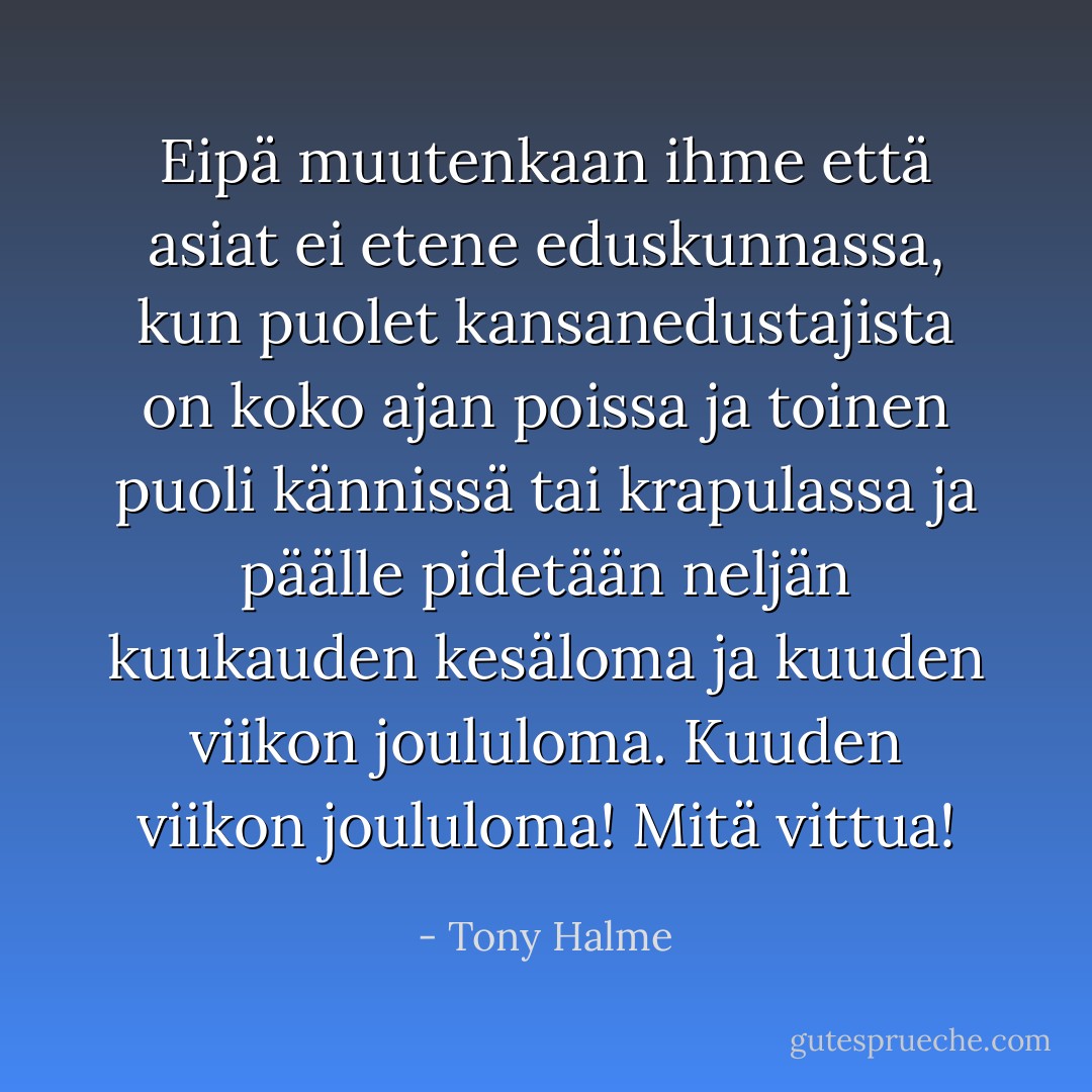 Eipä muutenkaan ihme että asiat ei etene eduskunnassa, kun puolet kansanedustajista on koko ajan poissa ja toinen puoli kännissä tai krapulassa ja päälle pidetään neljän kuukauden kesäloma ja kuuden viikon joululoma. Kuuden viikon joululoma! Mitä vittua! - Tony Halme