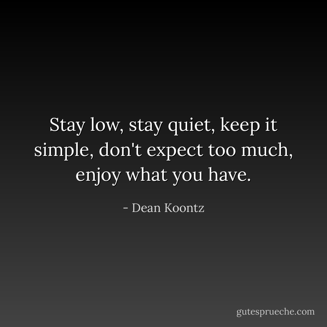 Stay low, stay quiet, keep it simple, don't expect too much, enjoy what you have. - Dean Koontz