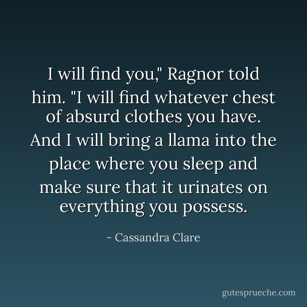 I will find you," Ragnor told him. "I will find whatever chest of absurd clothes you have. And I will bring a llama into the place where you sleep and make sure that it urinates on everything you possess. - Cassandra Clare