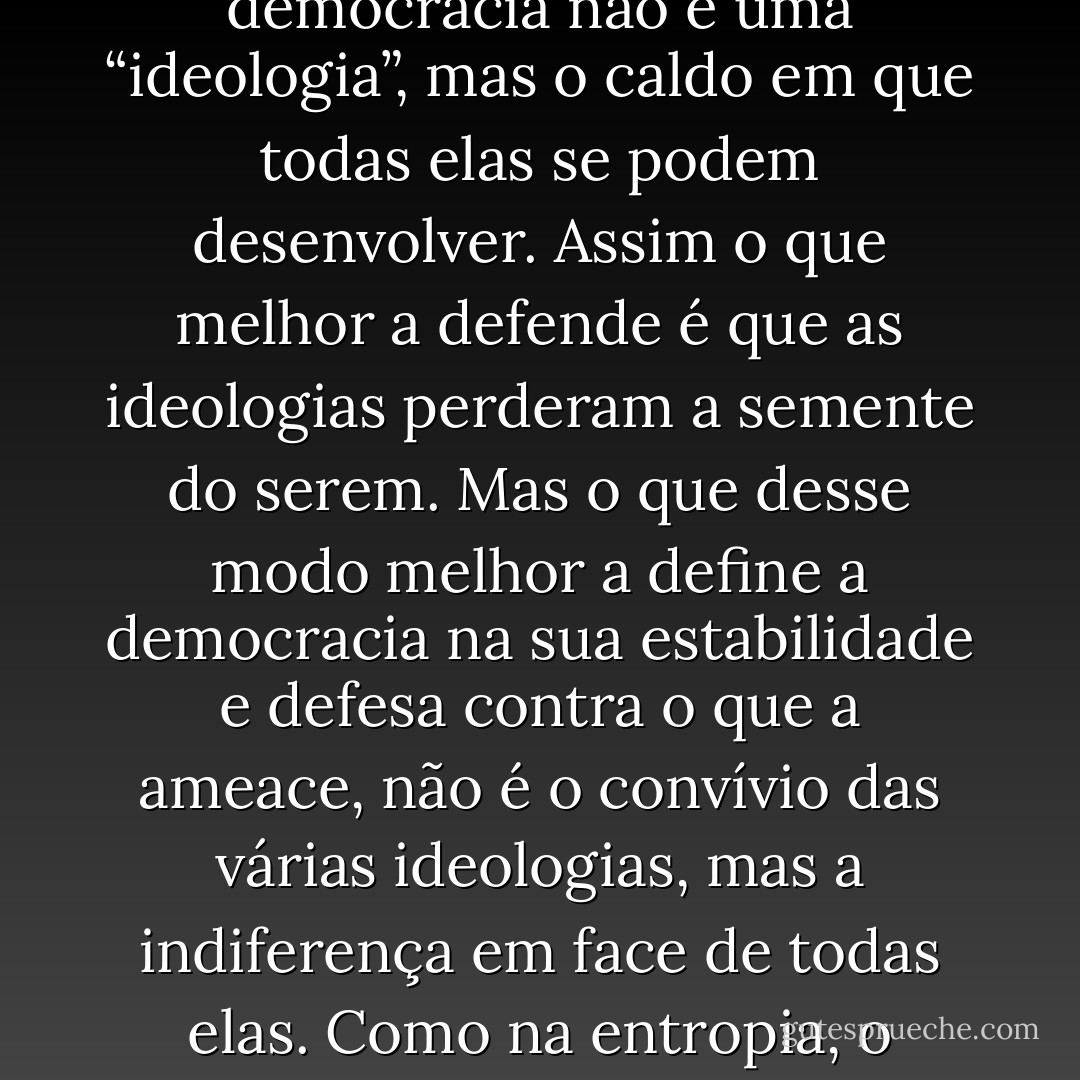 A força da nossa vontade tem que ver com a vontade da nossa força. Porque a verdade é o que é pela sua justeza, mais o músculo anterior de quem a enuncia. Por isso é tão incompreensível a tolerância na juventude como a intolerância na velhice. Assim, a intolerância é um sinal de juventude de se ser um homem firme como na velhice é um sinal de se ser taralhouco. Assim a democracia não é o triunfo da juventude, a não ser como um terreno é o triunfo do que lá se cultiva. Porque a democracia não é uma “ideologia”, mas o caldo em que todas elas se podem desenvolver. Assim o que melhor a defende é que as ideologias perderam a semente do serem. Mas o que desse modo melhor a define a democracia na sua estabilidade e defesa contra o que a ameace, não é o convívio das várias ideologias, mas a indiferença em face de todas elas. Como na entropia, o regime que nos espera no limite do esperar, está para lá da democracia porque é a ausência de qualquer um. O homem não vai suicidar-se porque a vida sem razão não é razão para que o suicídio valha a pena. Honestamente, o homem vai continuar a morrer de “morte natural”. Mas talvez por inanição. Ou simplesmente de tédio, enquanto não achar um motivo que não o seja. E o tédio não se trata na psiquiatria, mas num sono em que se apodreça de bolor. - Vergílio Ferreira