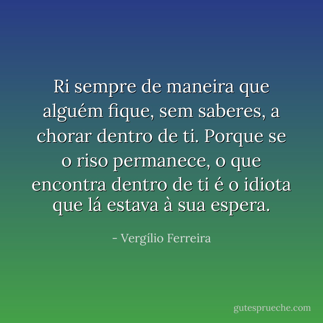 Ri sempre de maneira que alguém fique, sem saberes, a chorar dentro de ti. Porque se o riso permanece, o que encontra dentro de ti é o idiota que lá estava à sua espera. - Vergílio Ferreira
