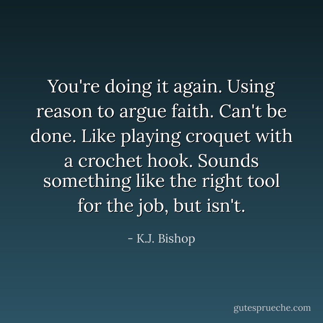 You're doing it again. Using reason to argue faith. Can't be done. Like playing croquet with a crochet hook. Sounds something like the right tool for the job, but isn't. - K.J. Bishop
