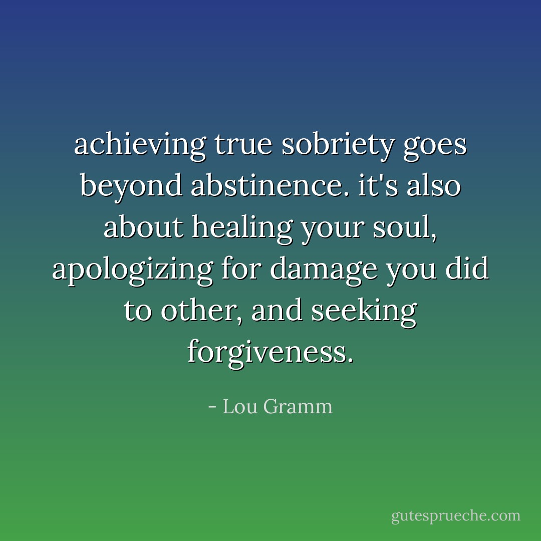 achieving true sobriety goes beyond abstinence. it's also about healing your soul, apologizing for damage you did to other, and seeking forgiveness. - Lou Gramm