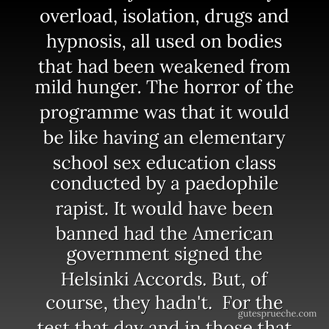 The programme into which Cheryl was inducted combined all the different ways the intelligence community had learned could cause intense psychological change in adults and children. It had been learned through the use of both knowledgeable and 'unwitting' volunteers. They were subjected to sensory overload, isolation, drugs and hypnosis, all used on bodies that had been weakened from mild hunger. The horror of the programme was that it would be like having an elementary school sex education class conducted by a paedophile rapist. It would have been banned had the American government signed the Helsinki Accords. But, of course, they hadn't. <br />For the test that day and in those that followed, Cheryl Hersha was positioned so she faced a portable movie screen. A 16mm movie projector was on a platform, along with several reels of film. Each was a short pornographic film meant to make her aware of sexuality in a variety of forms... - Cheryl Hersha