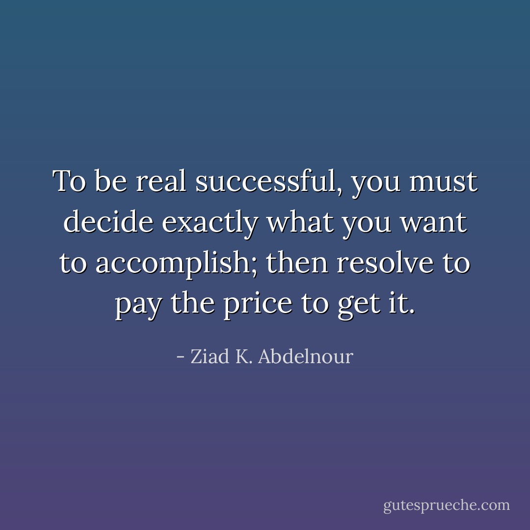 To be real successful, you must decide exactly what you want to accomplish; then resolve to pay the price to get it. - Ziad K. Abdelnour