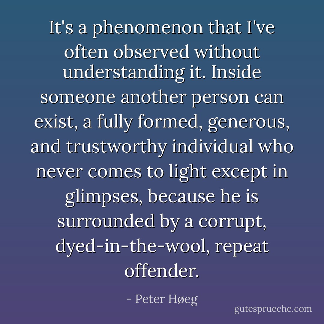 It's a phenomenon that I've often observed without understanding it. Inside someone another person can exist, a fully formed, generous, and trustworthy individual who never comes to light except in glimpses, because he is surrounded by a corrupt, dyed-in-the-wool, repeat offender. - Peter Høeg