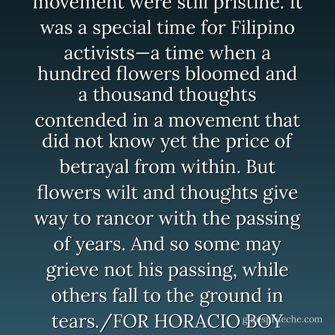 He was a son of the revolutionary movement when he and the revolutionary movement were still pristine. It was a special time for Filipino activists—a time when a hundred flowers bloomed and a thousand thoughts contended in a movement that did not know yet the price of betrayal from within. But flowers wilt and thoughts give way to rancor with the passing of years. And so some may grieve not his passing, while others fall to the ground in tears./FOR HORACIO BOY MORALES, JR. (September 11, 1943 – February 29, 2012) - Psyche Roxas-Mendoza