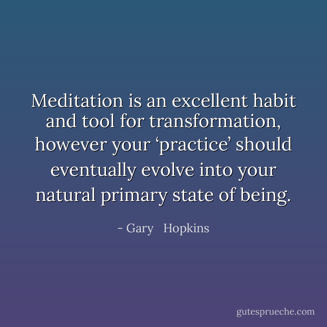 Meditation is an excellent habit and tool for transformation, however your ‘practice’ should eventually evolve into your natural primary state of being. - Gary   Hopkins
