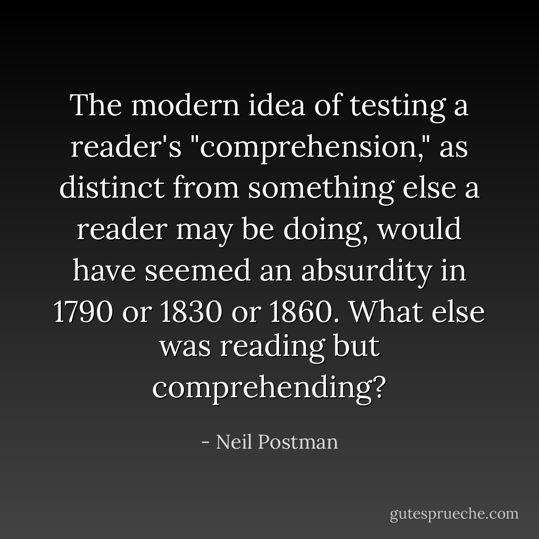 The modern idea of testing a reader's "comprehension," as distinct from something else a reader may be doing, would have seemed an absurdity in 1790 or 1830 or 1860. What else was reading but comprehending? - Neil Postman