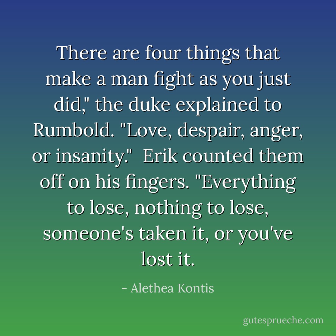 There are four things that make a man fight as you just did," the duke explained to Rumbold. "Love, despair, anger, or insanity."<br /><br />Erik counted them off on his fingers. "Everything to lose, nothing to lose, someone's taken it, or you've lost it. - Alethea Kontis