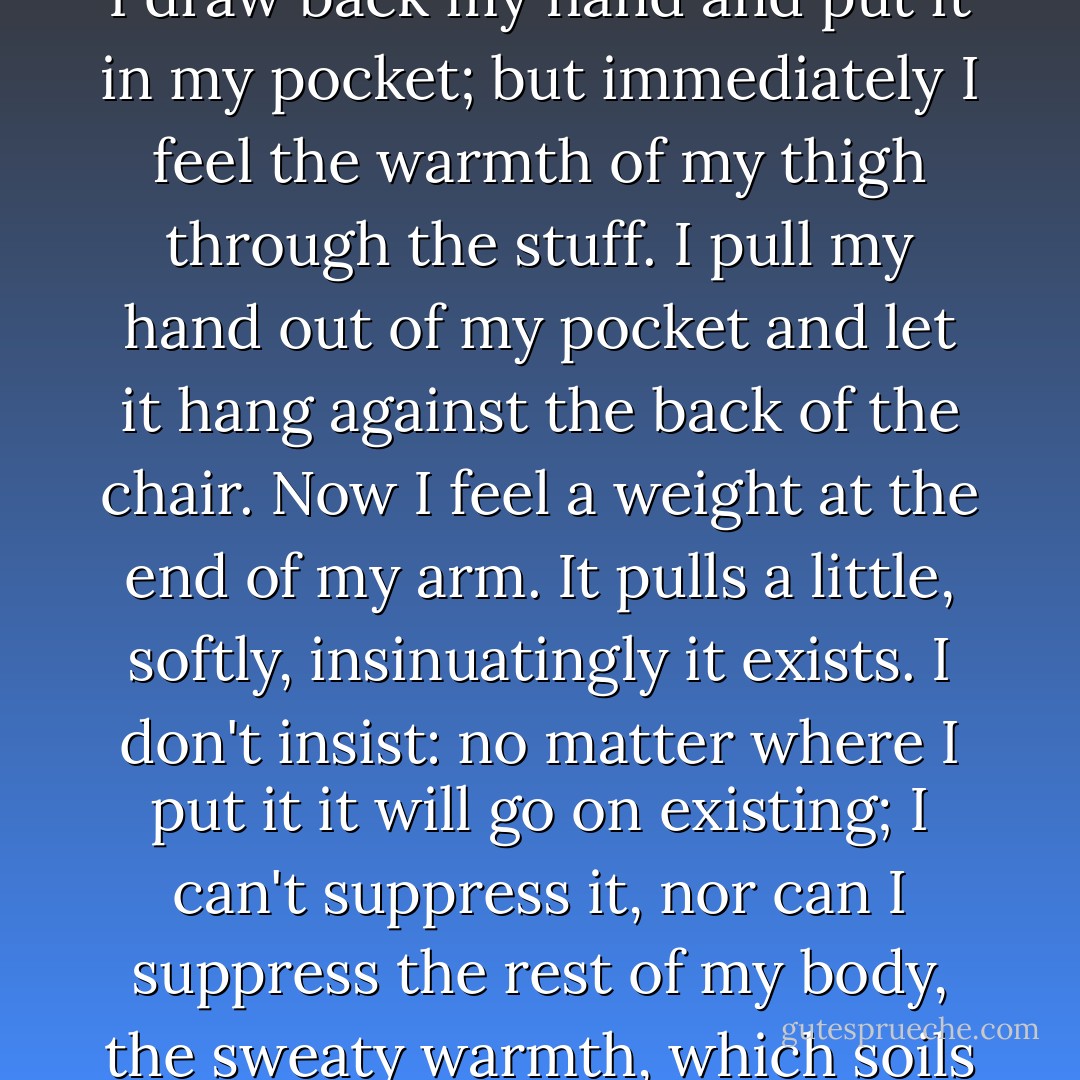 I feel my hand. I am these two beasts struggling at the end of my arms. My hand scratches one of its paws with the nail of the other paw; I feel its weight on the table which is not me. It's long, long, this impression of weight, it doesn't pass. There is no reason for it to pass. It becomes intolerable <br />... <br />I draw back my hand and put it in my pocket; but immediately I feel the warmth of my thigh through the stuff. I pull my hand out of my pocket and let it hang against the back of the chair. Now I feel a weight at the end of my arm. It pulls a little, softly, insinuatingly it exists. I don't insist: no matter where I put it it will go on existing; I can't suppress it, nor can I suppress the rest of my body, the sweaty warmth, which soils my shirt, nor all this warm obesity which turns lazily, as if someone were stirring it with a spoon, nor all the sensations going on inside, going, coming, mounting from my side to my armpit or quietly vegetating from morning to night, in their usual corner. - Jean-Paul Sartre
