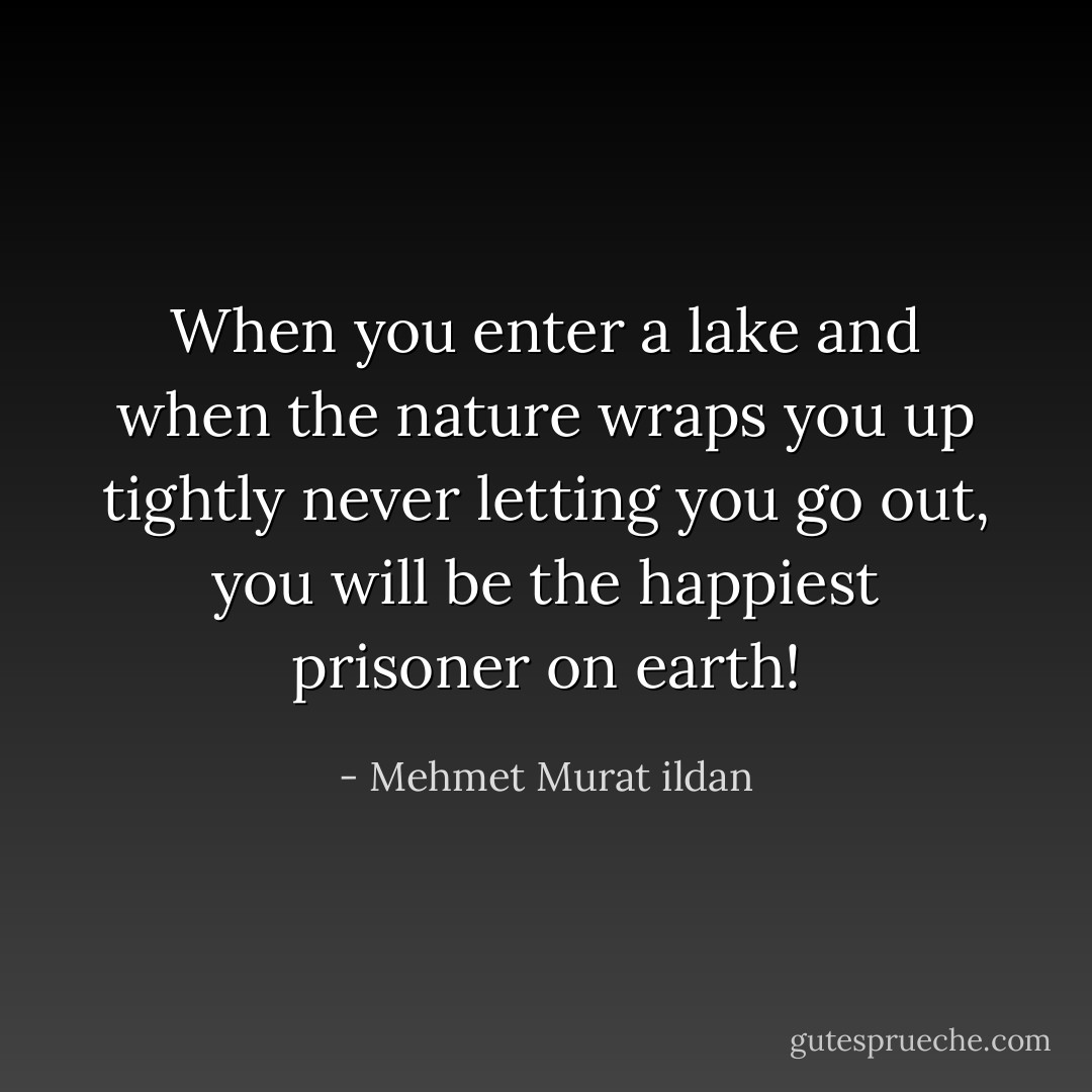 When you enter a lake and when the nature wraps you up tightly never letting you go out, you will be the happiest prisoner on earth! - Mehmet Murat ildan