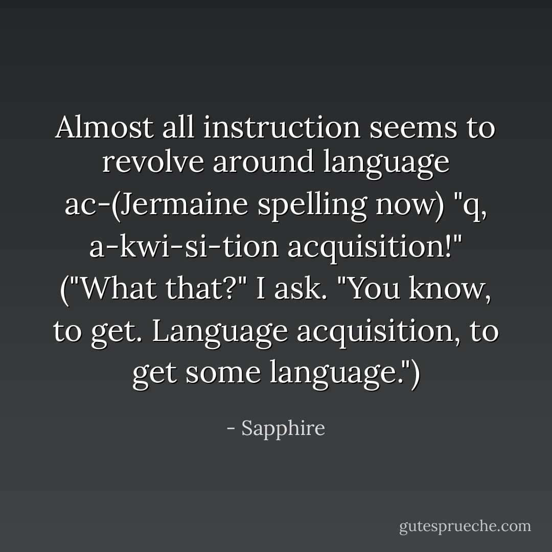 Almost all instruction seems to revolve around language ac-(Jermaine spelling now) "q, a-kwi-si-tion acquisition!" ("What that?" I ask. "You know, to get. Language acquisition, to get some language.") - Sapphire