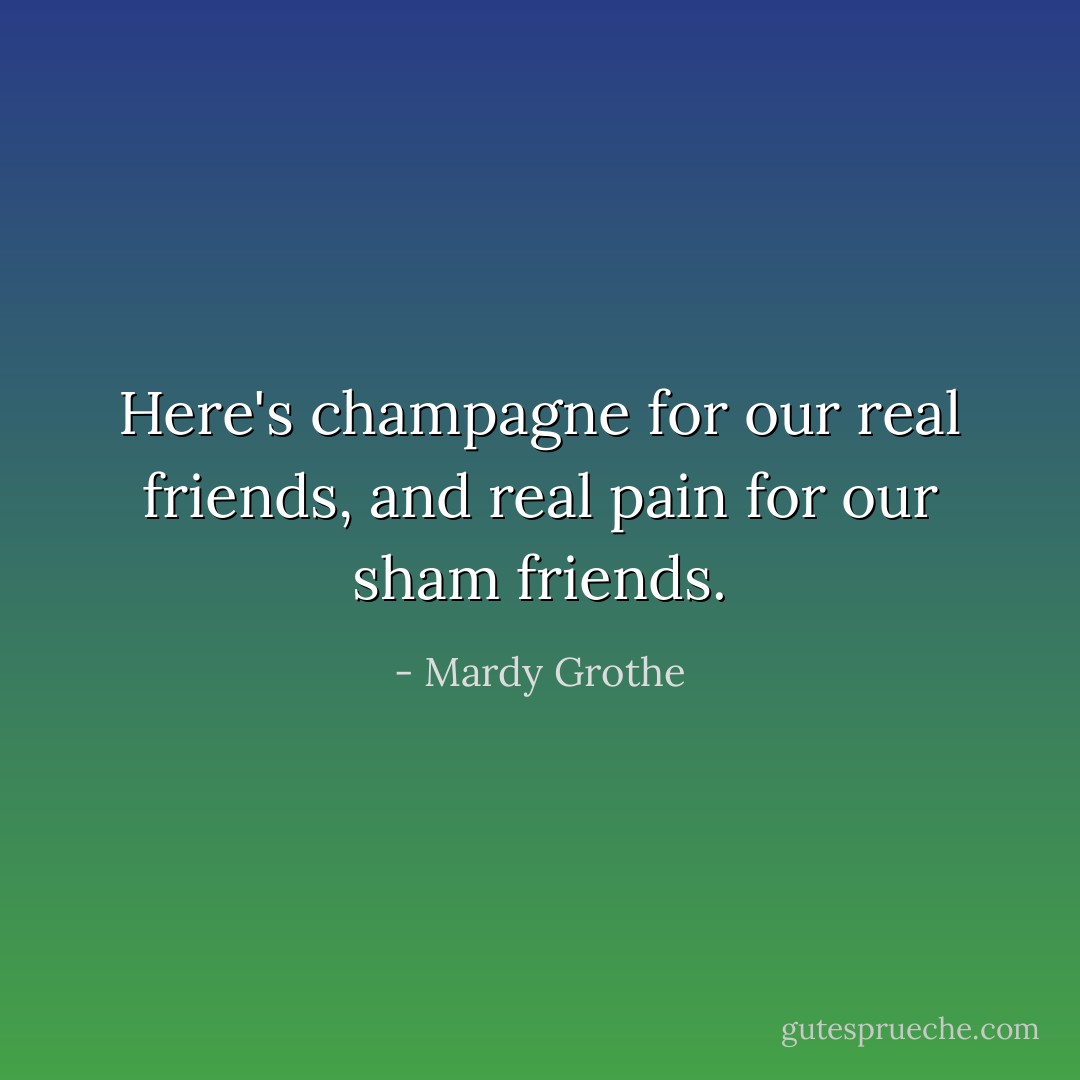 Here's champagne for our real friends, and real pain for our sham friends. - Mardy Grothe