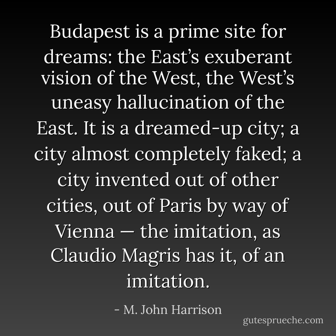 Budapest is a prime site for dreams: the East’s exuberant vision of the West, the West’s uneasy hallucination of the East. It is a dreamed-up city; a city almost completely faked; a city invented out of other cities, out of Paris by way of Vienna — the imitation, as Claudio Magris has it, of an imitation. - M. John Harrison