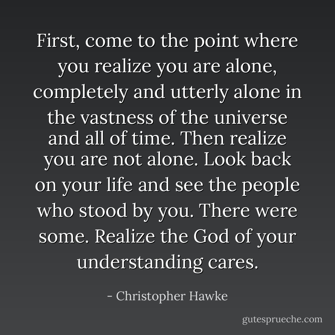 First, come to the point where you realize you are alone, completely and utterly alone in the vastness of the universe and all of time.<br />Then realize you are not alone. Look back on your life and see the people who stood by you. There were some. Realize the God of your understanding cares. - Christopher Hawke