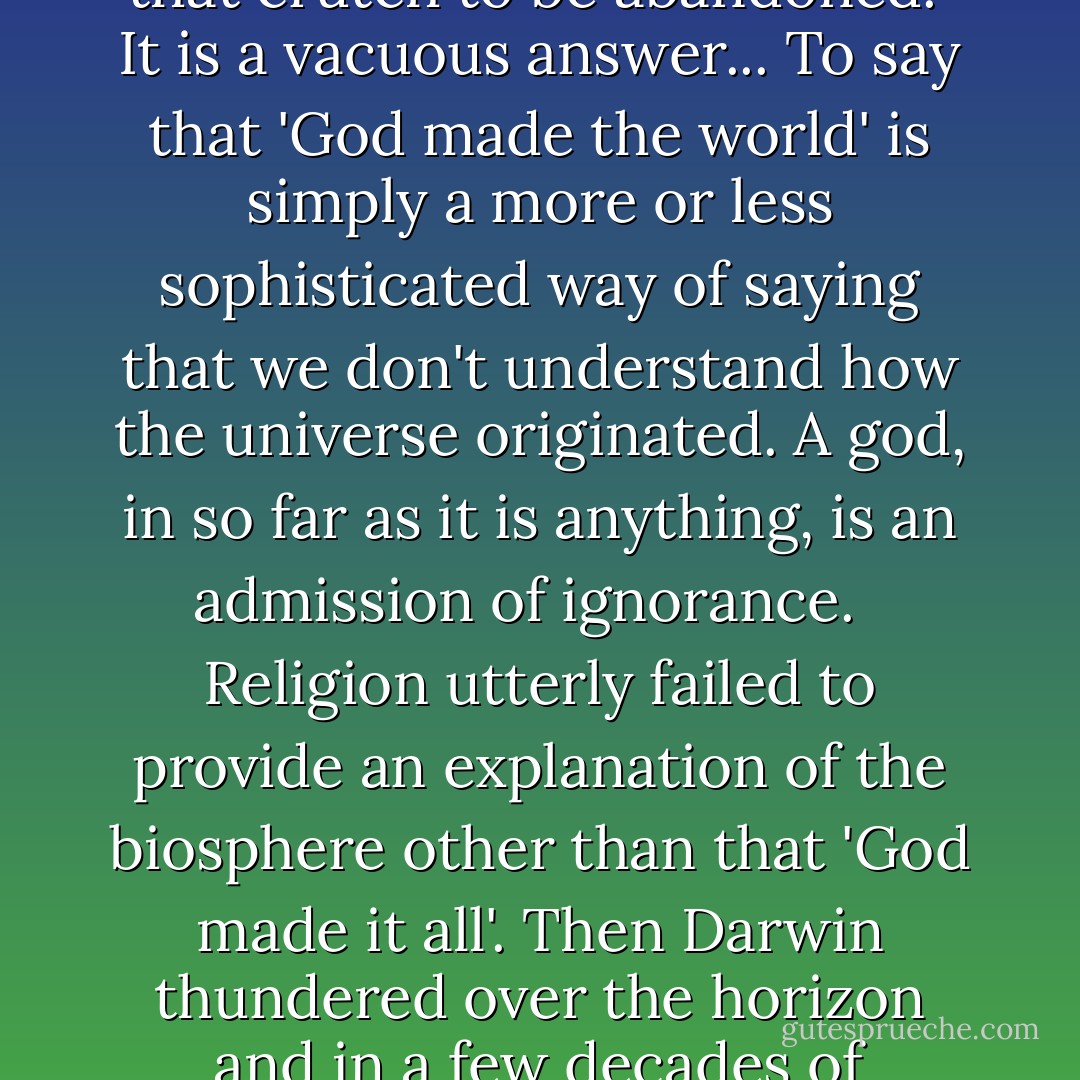 [Religious belief is] outmoded and ridiculous. [Belief in gods was a] worn out but once useful crutch in mankind's journey towards truth. We consider the time has come for that crutch to be abandoned.<br /><br />It is a vacuous answer... To say that 'God made the world' is simply a more or less sophisticated way of saying that we don't understand how the universe originated. A god, in so far as it is anything, is an admission of ignorance. <br /><br />Religion utterly failed to provide an explanation of the biosphere other than that 'God made it all'. Then <a href="https://www.goodreads.com/author/show/12793.Darwin" title="Darwin" rel="nofollow noopener">Darwin</a> thundered over the horizon and in a few decades of observation and thought . . . arrived at an answer.<br /><br />I regard teaching religion as purveying lies. I came here today to de-corrupt you all. - Peter   Atkins