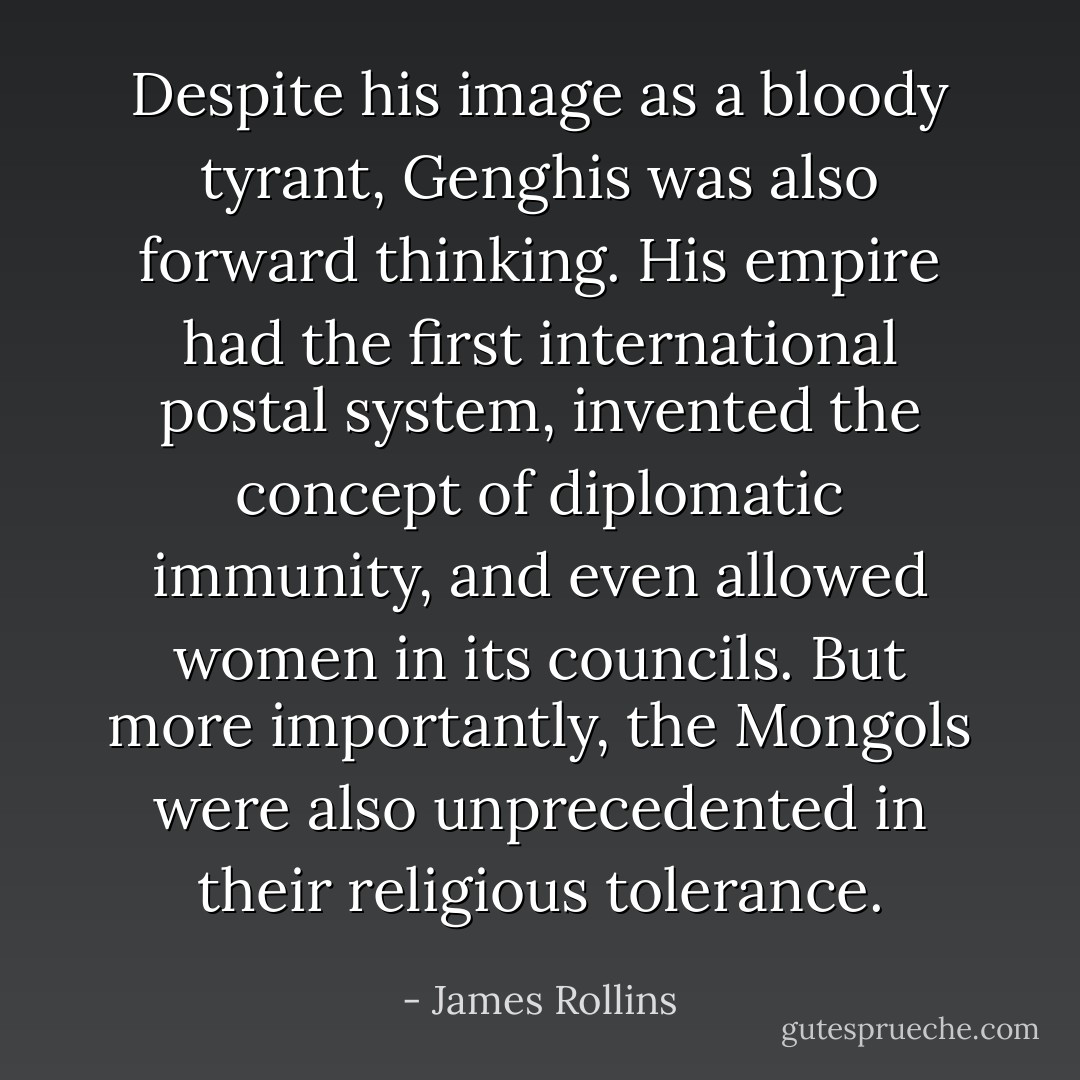 Despite his image as a bloody tyrant, Genghis was also forward thinking. His empire had the first international postal system, invented the concept of diplomatic immunity, and even allowed women in its councils. But more importantly, the Mongols were also unprecedented in their religious tolerance. - James Rollins