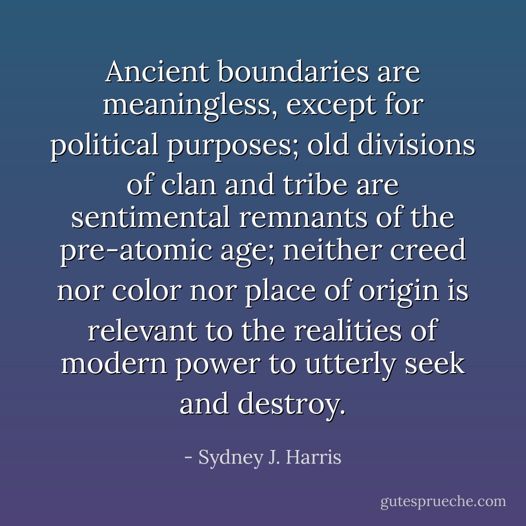 Ancient boundaries are meaningless, except for political purposes; old divisions of clan and tribe are sentimental remnants of the pre-atomic age; neither creed nor color nor place of origin is relevant to the realities of modern power to utterly seek and destroy. - Sydney J. Harris