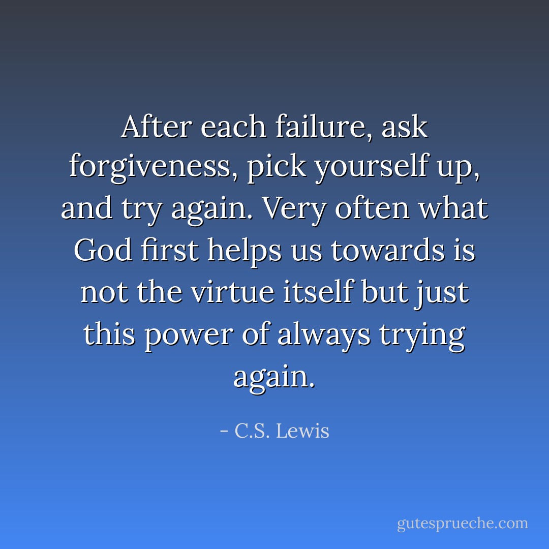 After each failure, ask forgiveness, pick yourself up, and try again. Very often what God first helps us towards is not the virtue itself but just this power of always trying again. - C.S. Lewis