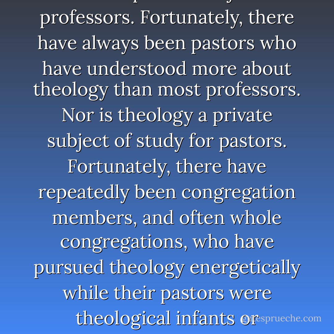 Theology is not a private subject for theologians only. Nor is it a private subject for professors. Fortunately, there have always been pastors who have understood more about theology than most professors. Nor is theology a private subject of study for pastors. Fortunately, there have repeatedly been congregation members, and often whole congregations, who have pursued theology energetically while their pastors were theological infants or barbarians. Theology is a matter for the Church. - Karl Barth