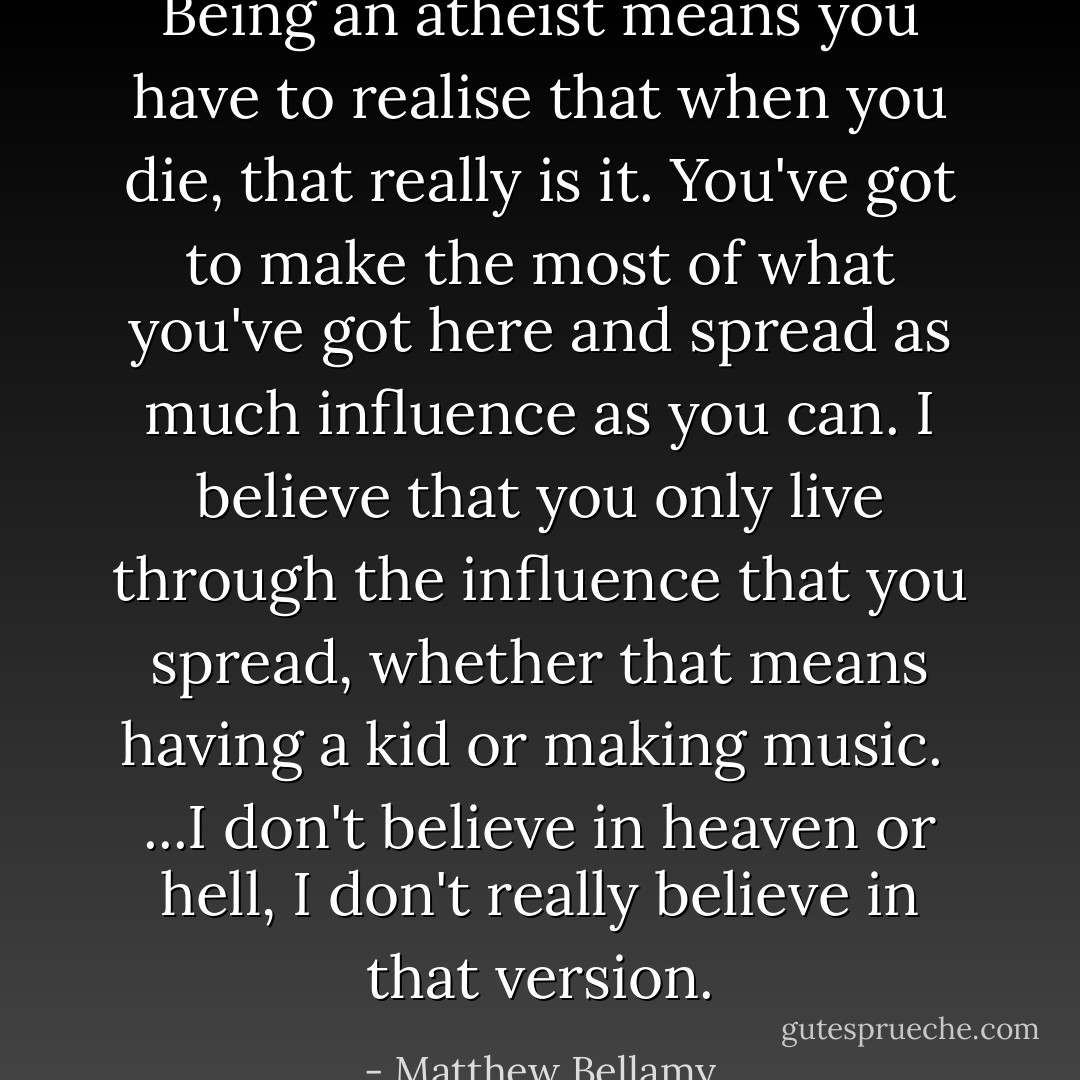 Being an atheist means you have to realise that when you die, that really is it. You've got to make the most of what you've got here and spread as much influence as you can. I believe that you only live through the influence that you spread, whether that means having a kid or making music.<br /><br />...I don't believe in heaven or hell, I don't really believe in that version. - Matthew Bellamy