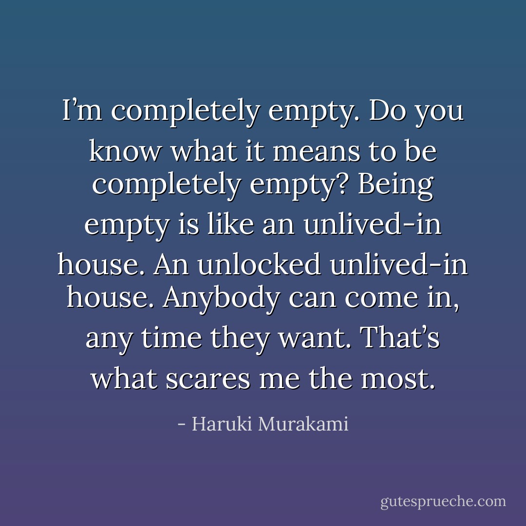 I’m completely empty. Do you know what it means to be completely empty? Being empty is like an unlived-in house. An unlocked unlived-in house. Anybody can come in, any time they want. That’s what scares me the most. - Haruki Murakami