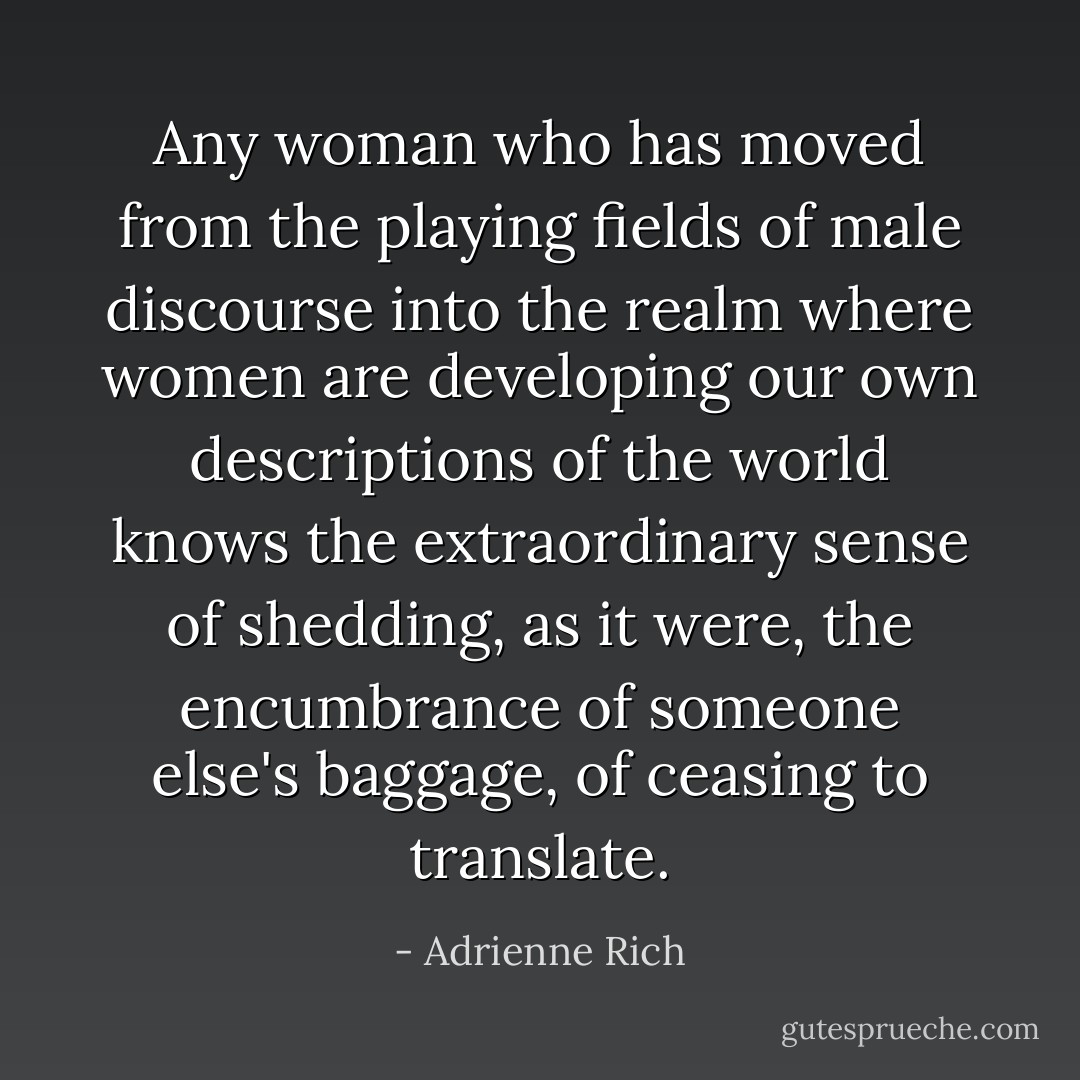 Any woman who has moved from the playing fields of male discourse into the realm where women are developing our own descriptions of the world knows the extraordinary sense of shedding, as it were, the encumbrance of someone else's baggage, of ceasing to translate. - Adrienne Rich