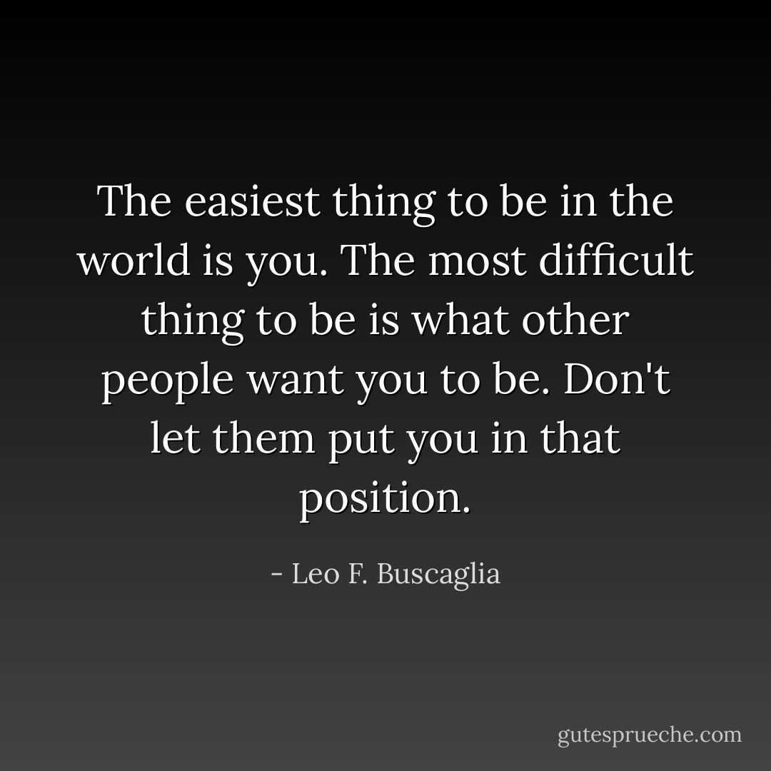 The easiest thing to be in the world is you. The most difficult thing to be is what other people want you to be. Don't let them put you in that position. - Leo F. Buscaglia