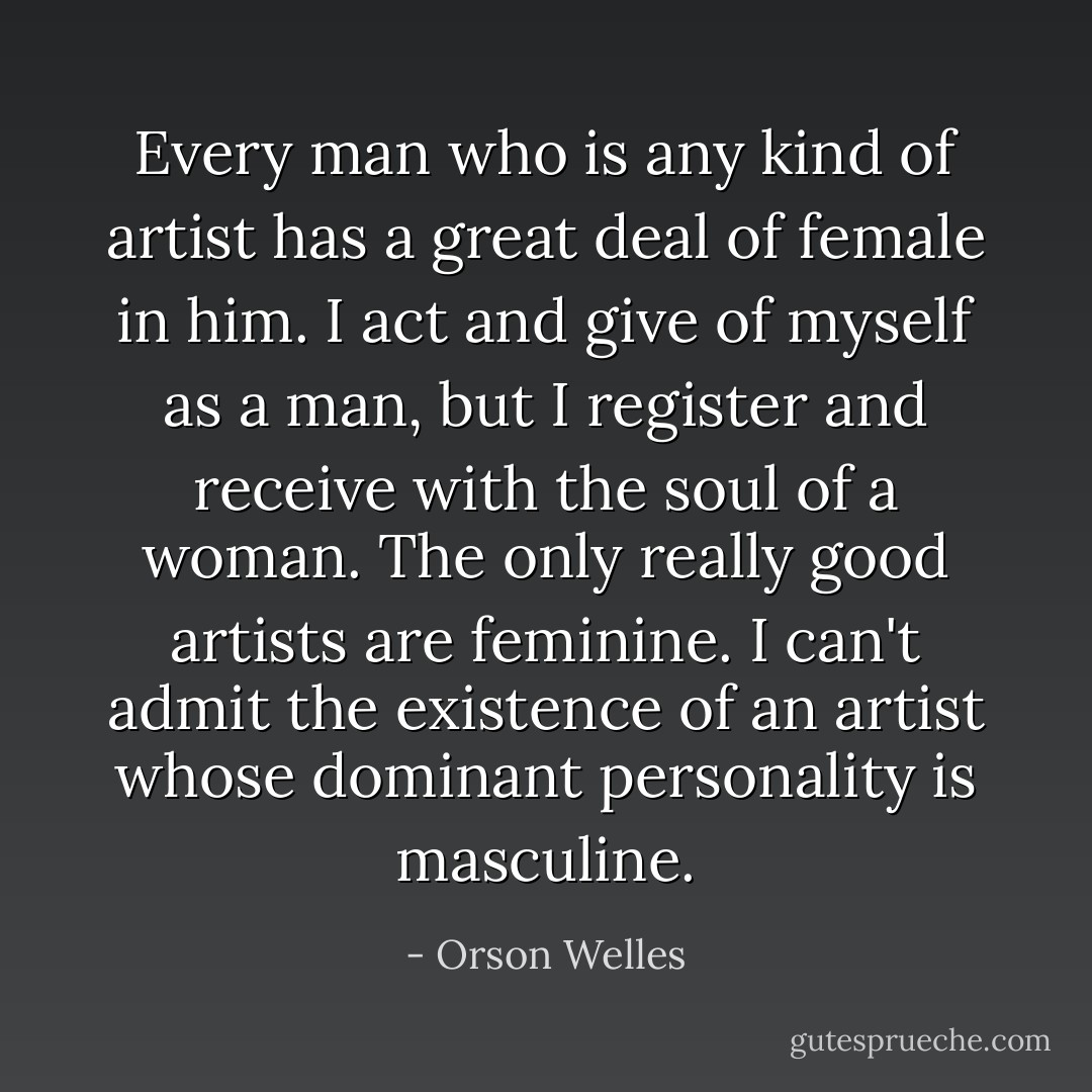 Every man who is any kind of artist has a great deal of female in him. I act and give of myself as a man, but I register and receive with the soul of a woman. The only really good artists are feminine. I can't admit the <i>existence</i> of an artist whose dominant personality is masculine. - Orson Welles