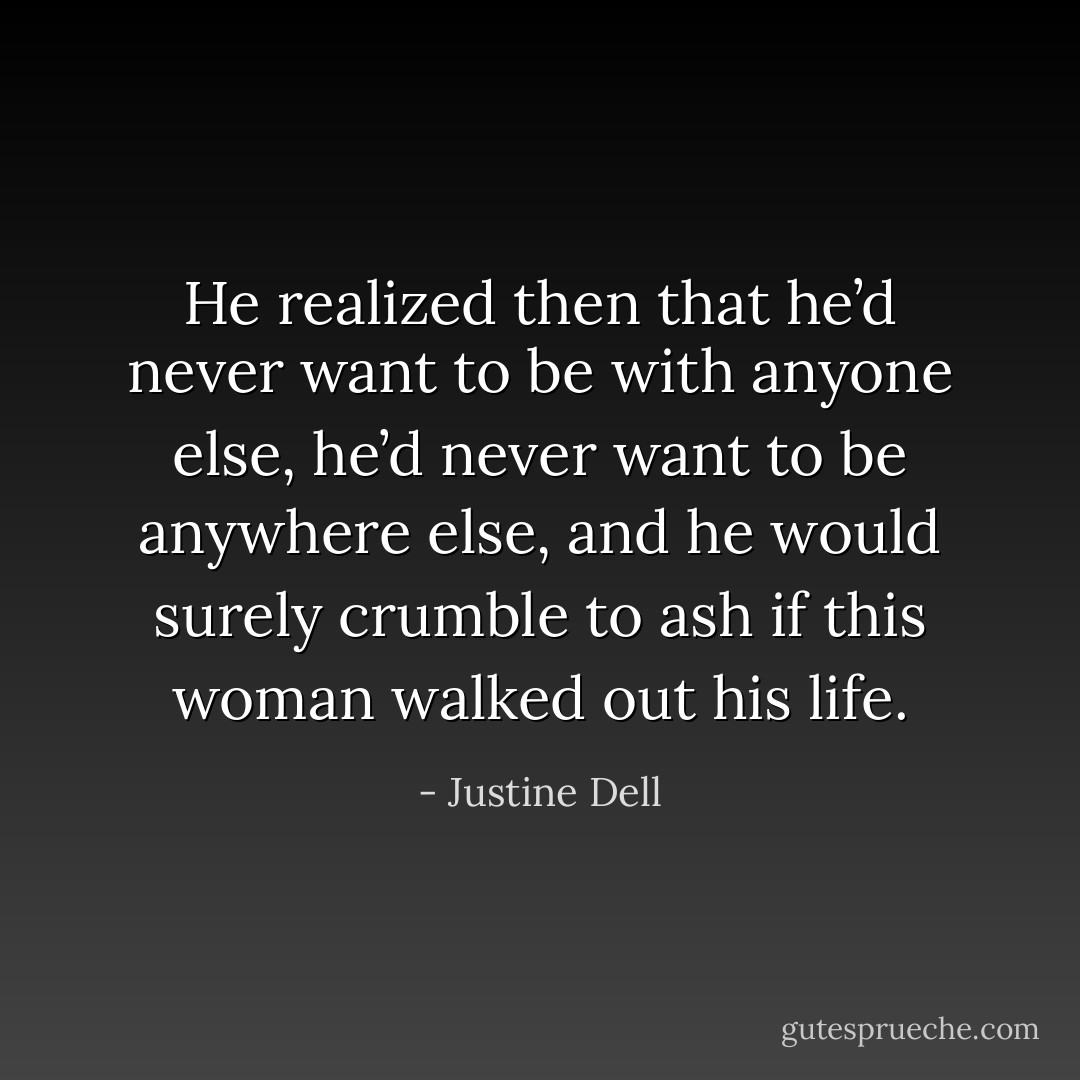 He realized then that he’d never want to be with anyone else, he’d never want to be anywhere else, and he would surely crumble to ash if this woman walked out his life. - Justine Dell