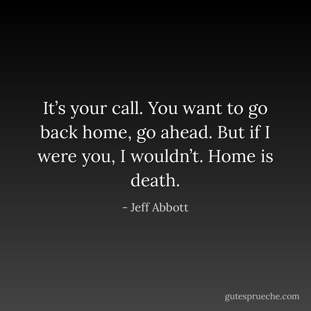 It’s your call. You want to go back home, go ahead. But if I were you, I wouldn’t. Home is death. - Jeff Abbott