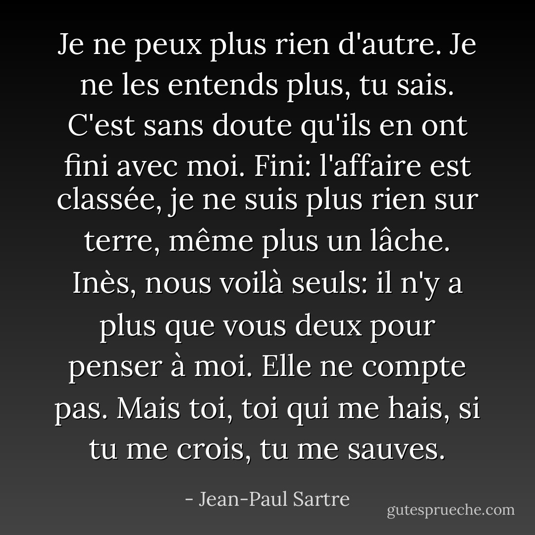 Je ne peux plus rien d'autre. Je ne les entends plus, tu sais. C'est sans doute qu'ils en ont fini avec moi. Fini: l'affaire est classée, je ne suis plus rien sur terre, même plus un lâche. Inès, nous voilà seuls: il n'y a plus que vous deux pour penser à moi. Elle ne compte pas. Mais toi, toi qui me hais, si tu me crois, tu me sauves. - Jean-Paul Sartre