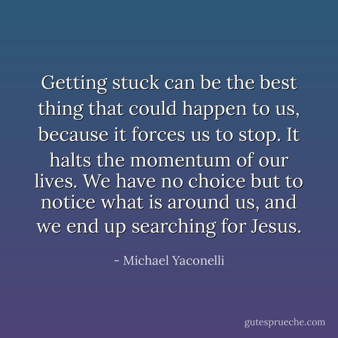 Getting stuck can be the best thing that could happen to us, because it forces us to stop. It halts the momentum of our lives. We have no choice but to notice what is around us, and we end up searching for Jesus. - Michael Yaconelli
