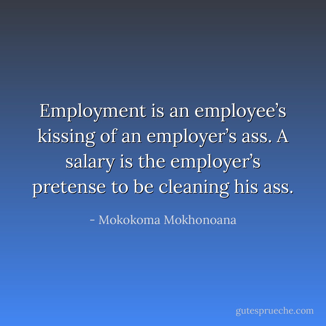 Employment is an employee’s kissing of an employer’s ass. A salary is the employer’s pretense to be cleaning his ass. - Mokokoma Mokhonoana