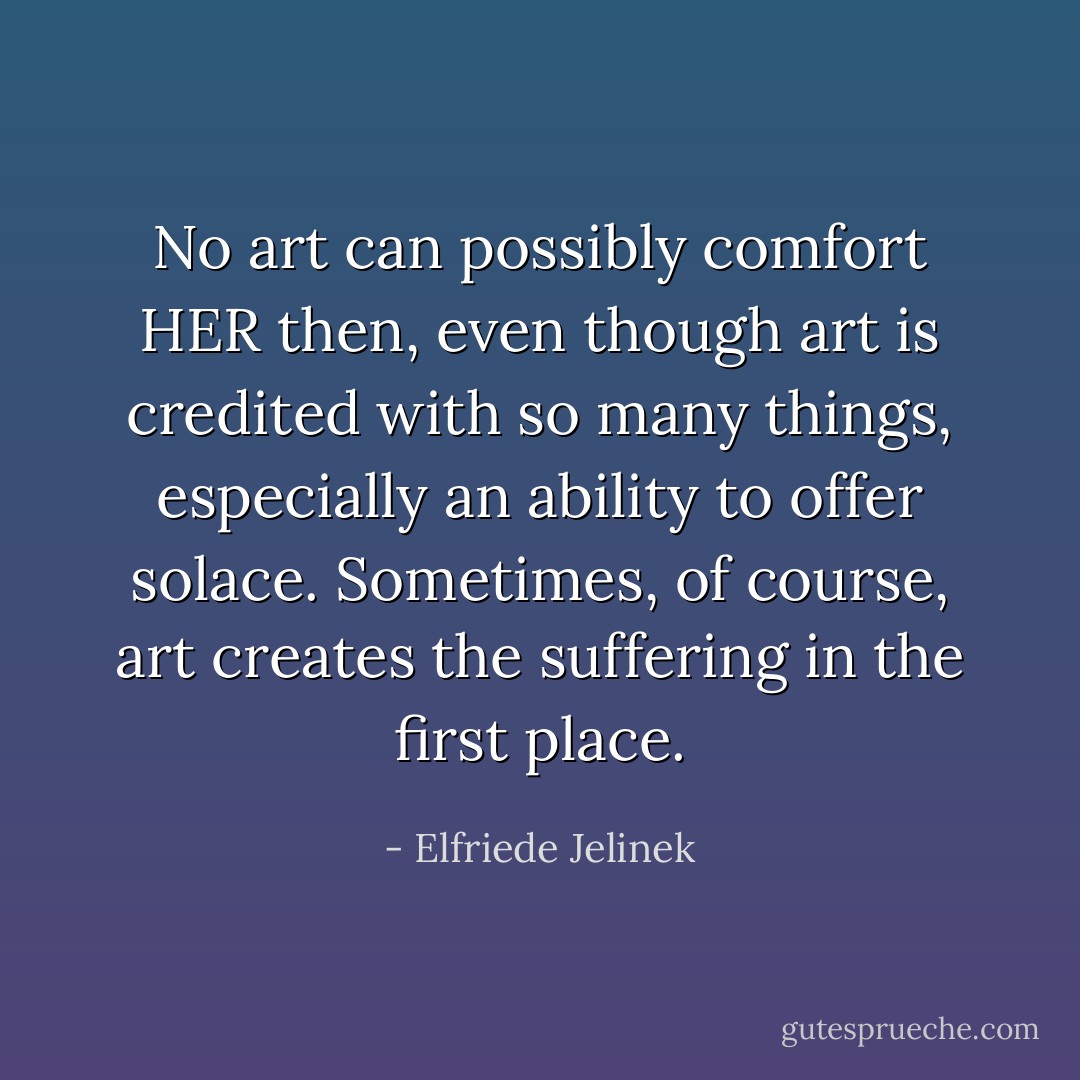No art can possibly comfort HER then, even though art is credited with so many things, especially an ability to offer solace. Sometimes, of course, art creates the suffering in the first place. - Elfriede Jelinek