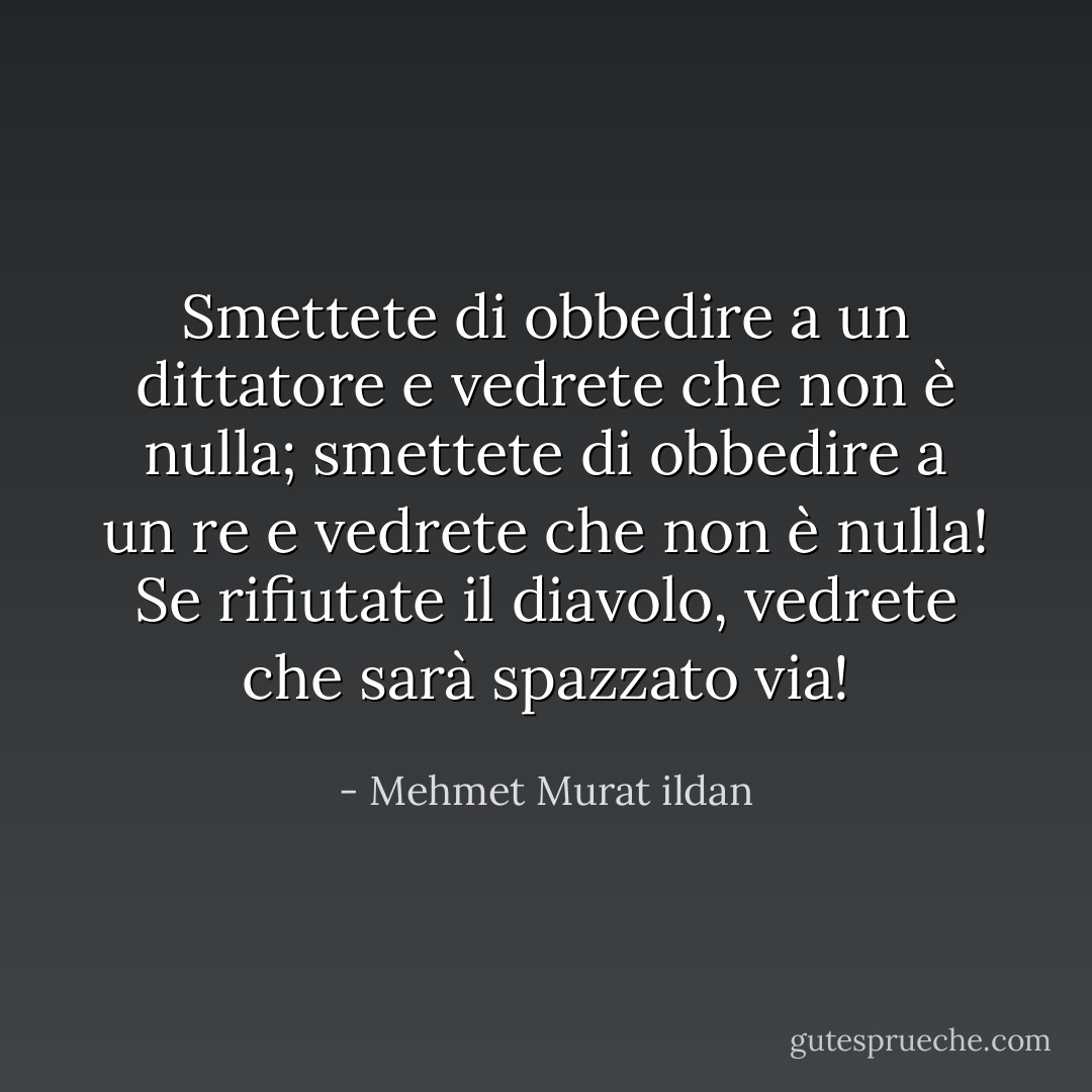 Smettete di obbedire a un dittatore e vedrete che non è nulla; smettete di obbedire a un re e vedrete che non è nulla! Se rifiutate il diavolo, vedrete che sarà spazzato via! - Mehmet Murat ildan