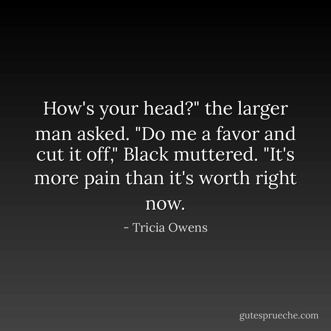 How's your head?" the larger man asked.<br />"Do me a favor and cut it off," Black muttered. "It's more pain than it's worth right<br />now. - Tricia Owens