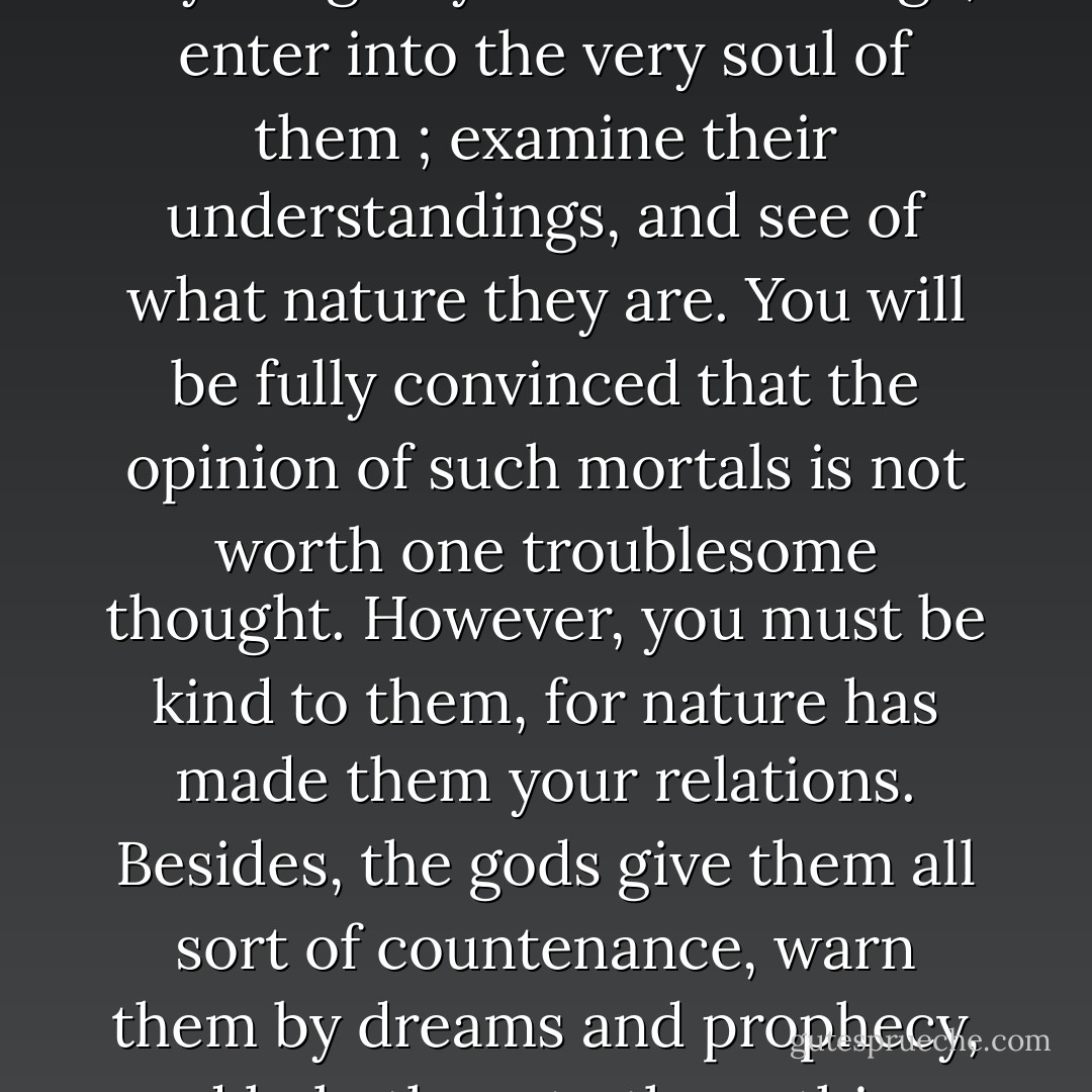 When people treat you ill, blame your conduct,<br />or report anything to your disadvantage, enter into<br />the very soul of them ; examine their understandings,<br />and see of what nature they are. You will be fully<br />convinced that the opinion of such mortals is not<br />worth one troublesome thought. However, you must<br />be kind to them, for nature has made them your<br />relations. Besides, the gods give them all sort of<br />countenance, warn them by dreams and prophecy,<br />and help them to those things they have a mind. - Marcus Aurelius