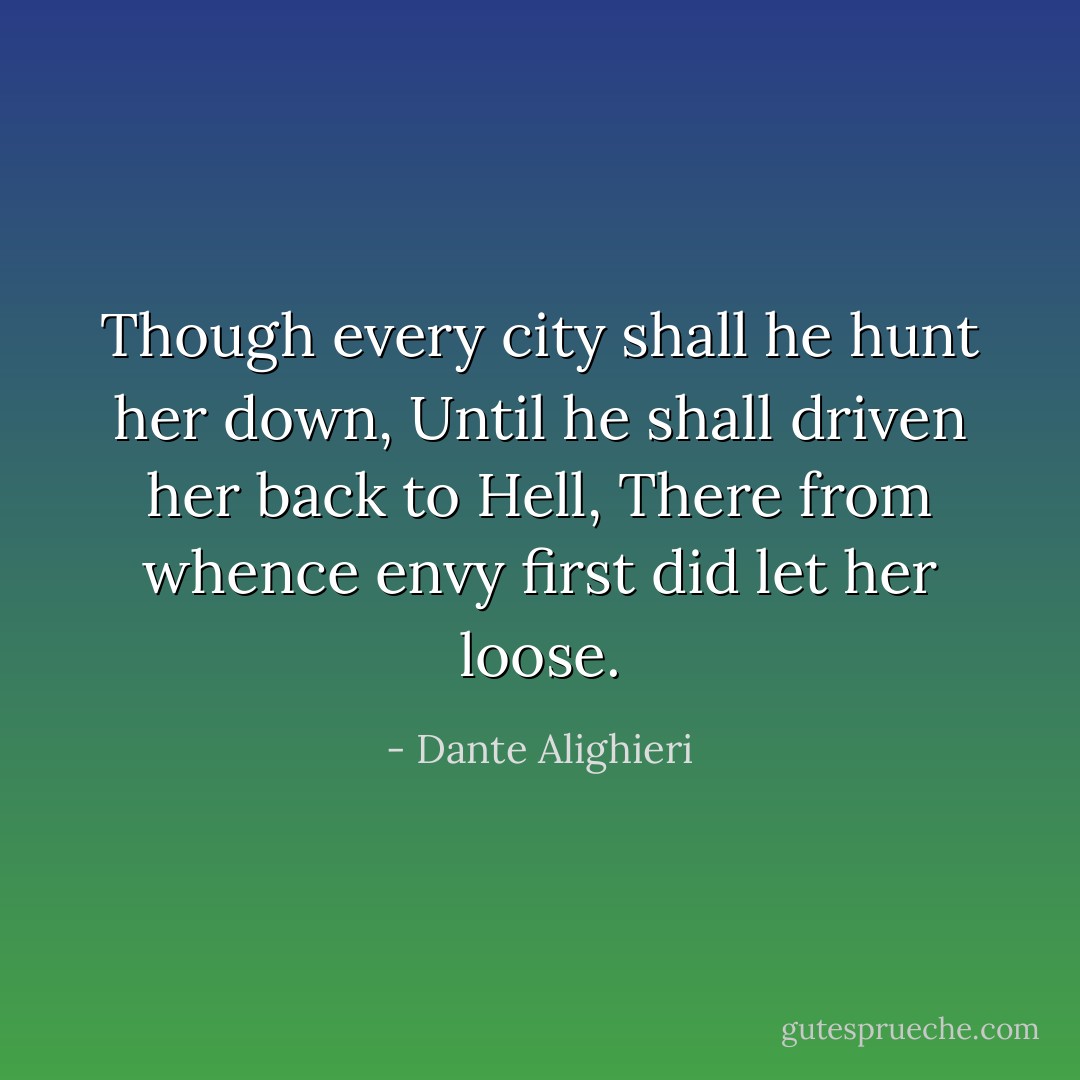 Though every city shall he hunt her down,<br />Until he shall driven her back to Hell,<br />There from whence envy first did let her loose. - Dante Alighieri