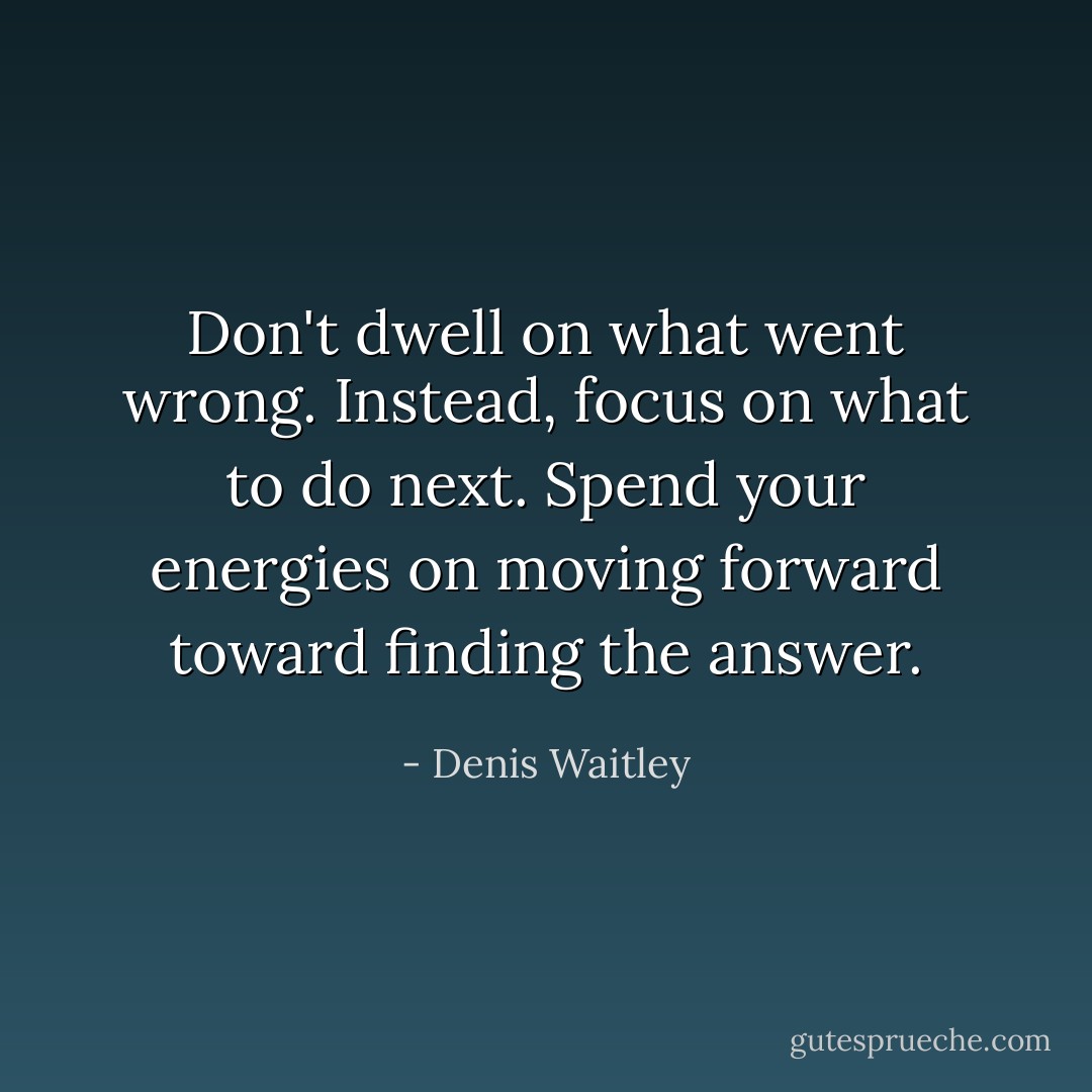 Don't dwell on what went wrong. Instead, focus on what to do next. Spend your energies on moving forward toward finding the answer. - Denis Waitley
