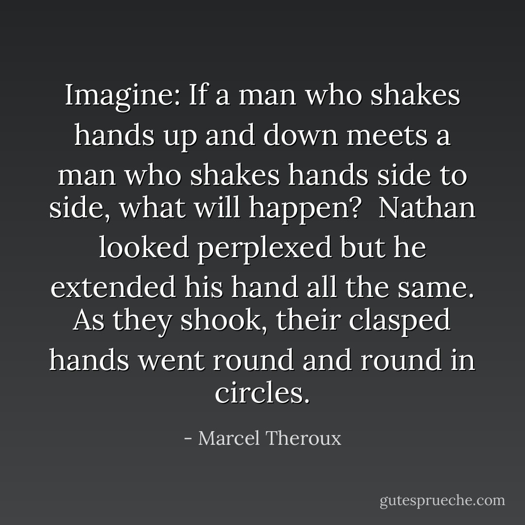 Imagine: If a man who shakes hands up and down meets a man who shakes hands side to side, what will happen?<br /><br />Nathan looked perplexed but he extended his hand all the same. As they shook, their clasped hands went round and round in circles. - Marcel Theroux
